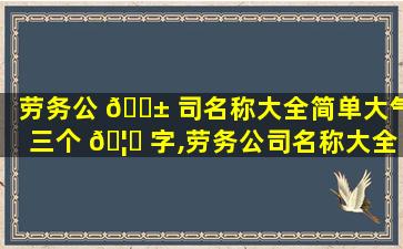 劳务公 🐱 司名称大全简单大气三个 🦊 字,劳务公司名称大全简单大气三个字怎么取名